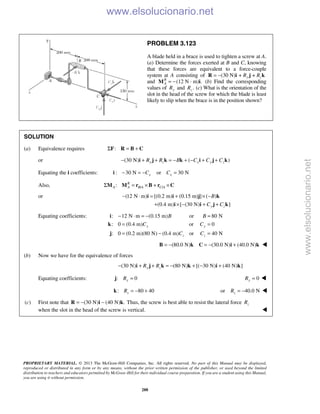 PROPRIETARY MATERIAL. © 2013 The McGraw-Hill Companies, Inc. All rights reserved. No part of this Manual may be displayed,
reproduced or distributed in any form or by any means, without the prior written permission of the publisher, or used beyond the limited
distribution to teachers and educators permitted by McGraw-Hill for their individual course preparation. If you are a student using this Manual,
you are using it without permission.
288
PROBLEM 3.123
A blade held in a brace is used to tighten a screw at A.
(a) Determine the forces exerted at B and C, knowing
that these forces are equivalent to a force-couple
system at A consisting of (30 N) + +y zR R= −R i j k
and (12 N · m) .R
A = −M i (b) Find the corresponding
values of yR and .zR (c) What is the orientation of the
slot in the head of the screw for which the blade is least
likely to slip when the brace is in the position shown?
SOLUTION
(a) Equivalence requires :Σ = +F R B C
or (30 N) ( )y z x y zR R B C C C− + + = − + − + +i j k k i j k
Equating the i coefficients: : 30 N or 30 Nx xC C− = − =i
Also, / /: R
A A B A C AΣ = × + ×M M r B r C
or (12 N m) [(0.2 m) (0.15 m) ] ( )
(0.4 m) [ (30 N) ]y z
B
C C
− ⋅ = + × −
+ × − + +
i i j k
i i j k
Equating coefficients: : 12 N m (0.15 m) or 80 N
: 0 (0.4 m) or 0
: 0 (0.2 m)(80 N) (0.4 m) or 40 N
y y
z z
B B
C C
C C
− ⋅ = − =
= =
= − =
i
k
j
(80.0 N) (30.0 N) (40.0 N)= − = − +B k C i k 
(b) Now we have for the equivalence of forces
(30 N) (80 N) [( 30 N) (40 N) ]y zR R− + + = − + − +i j k k i k
Equating coefficients: : 0yR =j 0yR = 
: 80 40zR = − +k or 40.0 NzR = − 
(c) First note that (30 N) (40 N) .= − −R i k Thus, the screw is best able to resist the lateral force zR
when the slot in the head of the screw is vertical.  www.elsolucionario.net
www.elsolucionario.net
 