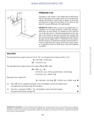 PROPRIETARY MATERIAL. © 2013 The McGraw-Hill Companies, Inc. All rights reserved. No part of this Manual may be displayed,
reproduced or distributed in any form or by any means, without the prior written permission of the publisher, or used beyond the limited
distribution to teachers and educators permitted by McGraw-Hill for their individual course preparation. If you are a student using this Manual,
you are using it without permission.
290
PROBLEM 3.125
Assuming θ = 60° in Prob. 3.124, replace the two 40-lb forces
with an equivalent force-couple system at D and determine
whether the plumber’s action tends to tighten or loosen the
joint between (a) pipe CD and elbow D, (b) elbow D and
pipe DE. Assume all threads to be right-handed.
PROBLEM 3.124 In order to unscrew the tapped faucet A,
a plumber uses two pipe wrenches as shown. By exerting a
40-lb force on each wrench, at a distance of 10 in. from the
axis of the pipe and in a direction perpendicular to the pipe
and to the wrench, he prevents the pipe from rotating, and
thus avoids loosening or further tightening the joint between
the pipe and the tapped elbow C. Determine (a) the angle θ
that the wrench at A should form with the vertical if elbow C
is not to rotate about the vertical, (b) the force-couple system
at C equivalent to the two 40-lb forces when this condition
is satisfied.
SOLUTION
The equivalent force-couple system at C for 60θ = ° was obtained in the solution to Prob. 3.124:
(20.0 lb) (34.641 lb)
(519.62 lb in.)R
C
= −
= ⋅
R i j
M i
The equivalent force-couple system at D is made of R and R
DM where
/
(519.62 lb in.) (25.0 in.) [(20.0 lb) (34.641 lb) ]
(519.62 lb in.) (500 lb in.)
R R
D C C D= + ×
= ⋅ + × −
= ⋅ − ⋅
M M r R
i j i j
i k
Equivalent force-couple at D:
(20.0 lb) (34.6 lb) ; (520 lb in.) (500 lb in.)R
C= − = ⋅ − ⋅R i j M i k 
(a) Since R
DM has no component along the y-axis, the plumber’s action will neither loosen
nor tighten the joint between pipe CD and elbow. 
(b) Since the x component of R
DM is , the plumber’s action will tend to tighten
the joint between elbow and pipe DE.  www.elsolucionario.net
www.elsolucionario.net
 