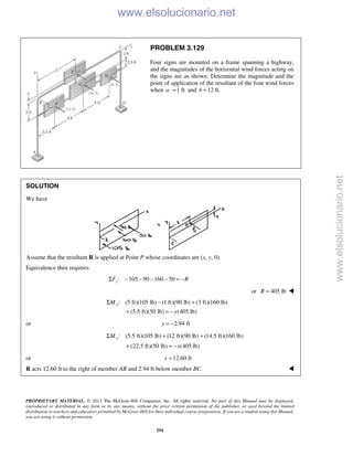 PROPRIETARY MATERIAL. © 2013 The McGraw-Hill Companies, Inc. All rights reserved. No part of this Manual may be displayed,
reproduced or distributed in any form or by any means, without the prior written permission of the publisher, or used beyond the limited
distribution to teachers and educators permitted by McGraw-Hill for their individual course preparation. If you are a student using this Manual,
you are using it without permission.
294
PROBLEM 3.129
Four signs are mounted on a frame spanning a highway,
and the magnitudes of the horizontal wind forces acting on
the signs are as shown. Determine the magnitude and the
point of application of the resultant of the four wind forces
when 1 fta = and 12 ft.b =
SOLUTION
We have
Assume that the resultant R is applied at Point P whose coordinates are (x, y, 0).
Equivalence then requires
: 105 90 160 50zF RΣ − − − − = −
or 405 lbR = 
: (5 ft)(105 lb) (1 ft)(90 lb) (3 ft)(160 lb)
(5.5 ft)(50 lb) (405 lb)
xM
y
Σ − +
+ = −
or 2.94 fty = −
: (5.5 ft)(105 lb) (12 ft)(90 lb) (14.5 ft)(160 lb)
(22.5 ft)(50 lb) (405 lb)
yM
x
Σ + +
+ = −
or 12.60 ftx =
R acts 12.60 ft to the right of member AB and 2.94 ft below member BC. 
www.elsolucionario.net
www.elsolucionario.net
 