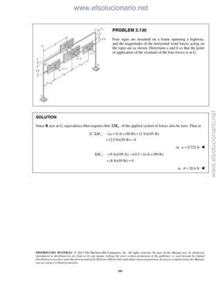 PROPRIETARY MATERIAL. © 2013 The McGraw-Hill Companies, Inc. All rights reserved. No part of this Manual may be displayed,
reproduced or distributed in any form or by any means, without the prior written permission of the publisher, or used beyond the limited
distribution to teachers and educators permitted by McGraw-Hill for their individual course preparation. If you are a student using this Manual,
you are using it without permission.
295
PROBLEM 3.130
Four signs are mounted on a frame spanning a highway,
and the magnitudes of the horizontal wind forces acting on
the signs are as shown. Determine a and b so that the point
of application of the resultant of the four forces is at G.
SOLUTION
Since R acts at G, equivalence then requires that GΣM of the applied system of forces also be zero. Then at
: : ( 3) ft (90 lb) (2 ft)(105 lb)
(2.5 ft)(50 lb) 0
xG M aΣ − + × +
+ =
or 0.722 fta = 

: (9 ft)(105 ft) (14.5 ) ft (90 lb)
(8 ft)(50 lb) 0
yM bΣ − − − ×
+ =

or 20.6 ftb = 
www.elsolucionario.net
www.elsolucionario.net
 