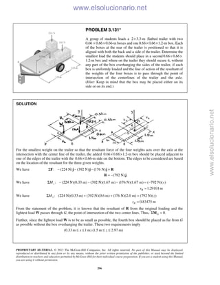PROPRIETARY MATERIAL. © 2013 The McGraw-Hill Companies, Inc. All rights reserved. No part of this Manual may be displayed,
reproduced or distributed in any form or by any means, without the prior written permission of the publisher, or used beyond the limited
distribution to teachers and educators permitted by McGraw-Hill for their individual course preparation. If you are a student using this Manual,
you are using it without permission.
296
PROBLEM 3.131*
A group of students loads a 2 3.3-m× flatbed trailer with two
0.66 0.66 0.66-m× × boxes and one0.66 0.66 1.2-m× × box. Each
of the boxes at the rear of the trailer is positioned so that it is
aligned with both the back and a side of the trailer. Determine the
smallest load the students should place in a second0.66 0.66× ×
1.2-m box and where on the trailer they should secure it, without
any part of the box overhanging the sides of the trailer, if each
box is uniformly loaded and the line of action of the resultant of
the weights of the four boxes is to pass through the point of
intersection of the centerlines of the trailer and the axle.
(Hint: Keep in mind that the box may be placed either on its
side or on its end.)
SOLUTION
For the smallest weight on the trailer so that the resultant force of the four weights acts over the axle at the
intersection with the center line of the trailer, the added 0.66 0.66 1.2-m× × box should be placed adjacent to
one of the edges of the trailer with the 0.66 0.66-m× side on the bottom. The edges to be considered are based
on the location of the resultant for the three given weights.
We have : (224 N) (392 N) (176 N)Σ − − − =F j j j R
(792 N)= −R j
We have : (224 N)(0.33 m) (392 N)(1.67 m) (176 N)(1.67 m) ( 792 N)( )zM xΣ − − − = −
1.29101mRx =
We have : (224 N)(0.33 m) (392 N)(0.6 m) (176 N)(2.0 m) (792 N)( )xM zΣ + + =
0.83475 mRz =
From the statement of the problem, it is known that the resultant of R from the original loading and the
lightest load W passes through G, the point of intersection of the two center lines. Thus, 0.GΣ =M
Further, since the lightest load W is to be as small as possible, the fourth box should be placed as far from G
as possible without the box overhanging the trailer. These two requirements imply
(0.33 m 1 m) (1.5 m 2.97 m)x z≤ ≤ ≤ ≤
www.elsolucionario.net
www.elsolucionario.net
 