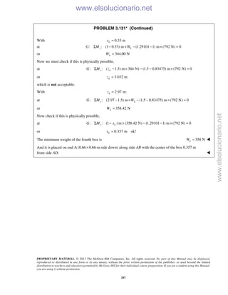 PROPRIETARY MATERIAL. © 2013 The McGraw-Hill Companies, Inc. All rights reserved. No part of this Manual may be displayed,
reproduced or distributed in any form or by any means, without the prior written permission of the publisher, or used beyond the limited
distribution to teachers and educators permitted by McGraw-Hill for their individual course preparation. If you are a student using this Manual,
you are using it without permission.
297
PROBLEM 3.131* (Continued)
With 0.33 mLx =
at : : (1 0.33) m (1.29101 1) m (792 N) 0z LG M WΣ − × − − × =
or 344.00 NLW =
Now we must check if this is physically possible,
at : : ( 1.5) m 344 N) (1.5 0.83475) m (792 N) 0x LG M zΣ − × − − × =
or 3.032 mLz =
which is not acceptable.
With 2.97 m:Lz =
at : : (2.97 1.5) m (1.5 0.83475) m (792 N) 0x LG M WΣ − × − − × =
or 358.42 NLW =
Now check if this is physically possible,
at : : (1 ) m (358.42 N) (1.29101 1) m (792 N) 0z LG M xΣ − × − − × =
or 0.357 m ok!Lx =
The minimum weight of the fourth box is 358 NLW = 
And it is placed on end A (0.66 0.66-m× side down) along side AB with the center of the box 0.357 m
from side AD. 
www.elsolucionario.net
www.elsolucionario.net
 
