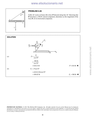 PROPRIETARY MATERIAL. © 2013 The McGraw-Hill Companies, Inc. All rights reserved. No part of this Manual may be displayed,
reproduced or distributed in any form or by any means, without the prior written permission of the publisher, or used beyond the limited
distribution to teachers and educators permitted by McGraw-Hill for their individual course preparation. If you are a student using this Manual,
you are using it without permission.
28
PROBLEM 2.26
Cable AC exerts on beam AB a force P directed along line AC. Knowing that
P must have a 350-lb vertical component, determine (a) the magnitude of the
force P, (b) its horizontal component.
SOLUTION
(a)
cos 55
yP
P =
°
350 lb
cos 55
610.21 lb
=
°
= 610 lbP = 
(b) sin 55xP P= °
(610.21 lb)sin 55
499.85 lb
= °
= 500 lbxP = 
www.elsolucionario.net
www.elsolucionario.net
 
