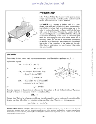 PROPRIETARY MATERIAL. © 2013 The McGraw-Hill Companies, Inc. All rights reserved. No part of this Manual may be displayed,
reproduced or distributed in any form or by any means, without the prior written permission of the publisher, or used beyond the limited
distribution to teachers and educators permitted by McGraw-Hill for their individual course preparation. If you are a student using this Manual,
you are using it without permission.
298
PROBLEM 3.132*
Solve Problem 3.131 if the students want to place as much
weight as possible in the fourth box and at least one side of
the box must coincide with a side of the trailer.
PROBLEM 3.131* A group of students loads a 2 3.3-m×
flatbed trailer with two 0.66 0.66 0.66-m× × boxes and one
0.66 0.66 1.2-m× × box. Each of the boxes at the rear of the
trailer is positioned so that it is aligned with both the back
and a side of the trailer. Determine the smallest load the
students should place in a second 0.66 0.66 1.2-m× × box and
where on the trailer they should secure it, without any part
of the box overhanging the sides of the trailer, if each box is
uniformly loaded and the line of action of the resultant of
the weights of the four boxes is to pass through the point of
intersection of the centerlines of the trailer and the axle.
(Hint: Keep in mind that the box may be placed either on its
side or on its end.)
SOLUTION
First replace the three known loads with a single equivalent force R applied at coordinate ( , 0, ).R Rx z
Equivalence requires
: 224 392 176yF RΣ − − − = −
or 792 N=R
: (0.33 m)(224 N) (0.6 m)(392 N)
(2 m)(176 N) (792 N)
x
R
M
z
Σ +
+ =
or 0.83475 mRz =
: (0.33 m)(224 N) (1.67 m)(392 N)
(1.67 m)(176 N) (792 N)
z
R
M
x
Σ − −
− =
or 1.29101 mRx =
From the statement of the problem, it is known that the resultant of R and the heaviest loads WH passes
through G, the point of intersection of the two center lines. Thus,
0GΣ =M
Further, since WH is to be as large as possible, the fourth box should be placed as close to G as possible while
keeping one of the sides of the box coincident with a side of the trailer. Thus, the two limiting cases are
0.6 m or 2.7 mH Hx z= =
www.elsolucionario.net
www.elsolucionario.net
 