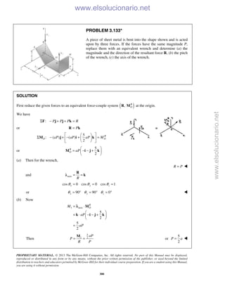 PROPRIETARY MATERIAL. © 2013 The McGraw-Hill Companies, Inc. All rights reserved. No part of this Manual may be displayed,
reproduced or distributed in any form or by any means, without the prior written permission of the publisher, or used beyond the limited
distribution to teachers and educators permitted by McGraw-Hill for their individual course preparation. If you are a student using this Manual,
you are using it without permission.
300
PROBLEM 3.133*
A piece of sheet metal is bent into the shape shown and is acted
upon by three forces. If the forces have the same magnitude P,
replace them with an equivalent wrench and determine (a) the
magnitude and the direction of the resultant force R, (b) the pitch
of the wrench, (c) the axis of the wrench.
SOLUTION
First reduce the given forces to an equivalent force-couple system ( ), R
OR M at the origin.
We have
: P P P RΣ − + + =F j j k
or P=R k
5
: ( ) ( )
2
R
O OaP aP aP M
  
Σ − + − + =  
  
M j i k
or
5
2
R
O aP
 
= − − + 
 
M i j k
(a) Then for the wrench,
R P= 
and axis
R
= =
R
λ k
cos 0 cos 0 cos 1x y zθ θ θ= = =
or 90 90 0x y zθ θ θ= ° = ° = ° 
(b) Now
1 axis
5
2
5
2
R
OM
aP
aP
= ⋅
 
= ⋅ − − + 
 
=
M
k i j k
λ
Then
5
1 2
aP
P
R P
= =
M
or
5
2
P a= 
www.elsolucionario.net
www.elsolucionario.net
 