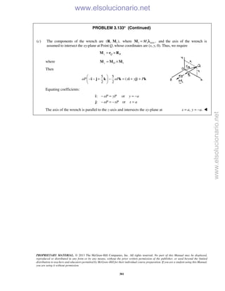 PROPRIETARY MATERIAL. © 2013 The McGraw-Hill Companies, Inc. All rights reserved. No part of this Manual may be displayed,
reproduced or distributed in any form or by any means, without the prior written permission of the publisher, or used beyond the limited
distribution to teachers and educators permitted by McGraw-Hill for their individual course preparation. If you are a student using this Manual,
you are using it without permission.
301
PROBLEM 3.133* (Continued)
(c) The components of the wrench are 1( , ),R M where 1 1 axis ,M=M λ and the axis of the wrench is
assumed to intersect the xy-plane at Point Q, whose coordinates are (x, y, 0). Thus, we require
z Q R= ×M r R
where 1z O= ×M M M
Then
5 5
( )
2 2
aP aP x y P
 
− − + − = + + 
 
i j k k i j k
Equating coefficients:
: or
: or
aP yP y a
aP xP x a
− = = −
− = − =
i
j
The axis of the wrench is parallel to the z-axis and intersects the xy-plane at , .x a y a= = − 
www.elsolucionario.net
www.elsolucionario.net
 