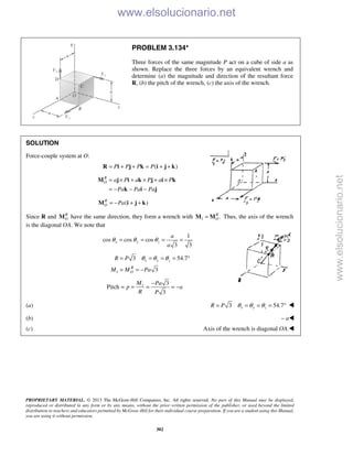 PROPRIETARY MATERIAL. © 2013 The McGraw-Hill Companies, Inc. All rights reserved. No part of this Manual may be displayed,
reproduced or distributed in any form or by any means, without the prior written permission of the publisher, or used beyond the limited
distribution to teachers and educators permitted by McGraw-Hill for their individual course preparation. If you are a student using this Manual,
you are using it without permission.
302
PROBLEM 3.134*
Three forces of the same magnitude P act on a cube of side a as
shown. Replace the three forces by an equivalent wrench and
determine (a) the magnitude and direction of the resultant force
R, (b) the pitch of the wrench, (c) the axis of the wrench.
SOLUTION
Force-couple system at O:
( )P P P P= + + = + +R i j k i j k
R
O a P a P a P
Pa Pa Pa
= × + × + ×
= − − −
M j i k j i k
k i j
( )R
O Pa= − + +M i j k
Since R and R
OM have the same direction, they form a wrench with 1 .R
O=M M Thus, the axis of the wrench
is the diagonal OA. We note that
1
cos cos cos
3 3
x y z
a
a
θ θ θ= = = =
1
3 54.7
3
x y z
R
O
R P
M M Pa
θ θ θ= = = = °
= = −
1 3
Pitch
3
M Pa
p a
R P
−
= = = = −
(a) 3 54.7x y zR P θ θ θ= = = = ° 
(b) – a
(c) Axis of the wrench is diagonal OA.
www.elsolucionario.net
www.elsolucionario.net
 