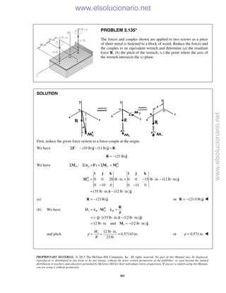PROPRIETARY MATERIAL. © 2013 The McGraw-Hill Companies, Inc. All rights reserved. No part of this Manual may be displayed,
reproduced or distributed in any form or by any means, without the prior written permission of the publisher, or used beyond the limited
distribution to teachers and educators permitted by McGraw-Hill for their individual course preparation. If you are a student using this Manual,
you are using it without permission.
303
PROBLEM 3.135*
The forces and couples shown are applied to two screws as a piece
of sheet metal is fastened to a block of wood. Reduce the forces and
the couples to an equivalent wrench and determine (a) the resultant
force R, (b) the pitch of the wrench, (c) the point where the axis of
the wrench intersects the xz-plane.
SOLUTION
First, reduce the given force system to a force-couple at the origin.
We have : (10 lb) (11lb)Σ − − =F j j R
(21lb)= −R j
We have : ( ) R
O O C OΣ Σ × + Σ =M r F M M
0 0 20 lb in. 0 0 15 lb in. (12 lb in)
0 10 0 0 11 0
(35 lb in.) (12 lb in.)
R
O = ⋅ + − ⋅ − ⋅
− −
= ⋅ − ⋅
i j k i j k
M j
i j
(a) (21lb)= −R j or (21.0 lb)= −R j 
(b) We have 1
1
( ) [(35 lb in.) (12 lb in.) ]
12 lb in. and (12 lb in.)
R
R O RM
R
= ⋅ =
= − ⋅ ⋅ − ⋅
= ⋅ = − ⋅
R
λ M λ
j i j
M j
and pitch 1 12 lb in.
0.57143 in.
21lb
M
p
R
⋅
= = = or 0.571in.p = 
www.elsolucionario.net
www.elsolucionario.net
 