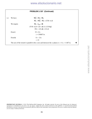 PROPRIETARY MATERIAL. © 2013 The McGraw-Hill Companies, Inc. All rights reserved. No part of this Manual may be displayed,
reproduced or distributed in any form or by any means, without the prior written permission of the publisher, or used beyond the limited
distribution to teachers and educators permitted by McGraw-Hill for their individual course preparation. If you are a student using this Manual,
you are using it without permission.
304
PROBLEM 3.135* (Continued)
(c) We have 1 2
2 1 (35 lb in.)
R
O
R
O
= +
= − = ⋅
M M M
M M M i
We require 2 /
(35 lb in.) ( ) [ (21lb) ]
35 (21 ) (21 )
Q O
x z
x z
= ×
⋅ = + × −
= − +
M r R
i i k j
i k i
From i: 35 21
1.66667 in.
z
z
=
=
From k: 0 21
0
x
z
= −
=
The axis of the wrench is parallel to the y-axis and intersects the xz-plane at 0, 1.667 in.x z= = 
www.elsolucionario.net
www.elsolucionario.net
 