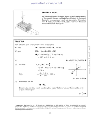PROPRIETARY MATERIAL. © 2013 The McGraw-Hill Companies, Inc. All rights reserved. No part of this Manual may be displayed,
reproduced or distributed in any form or by any means, without the prior written permission of the publisher, or used beyond the limited
distribution to teachers and educators permitted by McGraw-Hill for their individual course preparation. If you are a student using this Manual,
you are using it without permission.
305
PROBLEM 3.136*
The forces and couples shown are applied to two screws as a piece
of sheet metal is fastened to a block of wood. Reduce the forces and
the couples to an equivalent wrench and determine (a) the resultant
force R, (b) the pitch of the wrench, (c) the point where the axis of
the wrench intersects the xz-plane.
SOLUTION
First, reduce the given force system to a force-couple system.
We have : (20 N) (15 N) 25 NRΣ − − = =F i j R
We have : ( ) R
O O C OΣ Σ × + Σ =M r F M M
20 N(0.1 m) (4 N m) (1 N m)
(4 N m) (3 N m)
R
O = − − ⋅ − ⋅
= − ⋅ − ⋅
M j i j
i j
(a) (20.0 N) (15.00 N)= − −R i j 
(b) We have 1
( 0.8 0.6 ) [ (4 N m) (3 N m) ]
5 N m
R
R OM
R
= ⋅ =
= − − ⋅ − ⋅ − ⋅
= ⋅
R
M
i j i j
λ λ
Pitch: 1 5 N m
0.200 m
25 N
M
p
R
⋅
= = =
or 0.200 mp = 
(c) From above, note that
1
R
O=M M
Therefore, the axis of the wrench goes through the origin. The line of action of the wrench lies in the
xy-plane with a slope of
3
4
y x= 
www.elsolucionario.net
www.elsolucionario.net
 