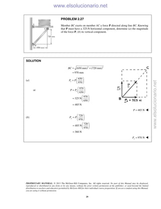 PROPRIETARY MATERIAL. © 2013 The McGraw-Hill Companies, Inc. All rights reserved. No part of this Manual may be displayed,
reproduced or distributed in any form or by any means, without the prior written permission of the publisher, or used beyond the limited
distribution to teachers and educators permitted by McGraw-Hill for their individual course preparation. If you are a student using this Manual,
you are using it without permission.
29
PROBLEM 2.27
Member BC exerts on member AC a force P directed along line BC. Knowing
that P must have a 325-N horizontal component, determine (a) the magnitude
of the force P, (b) its vertical component.
SOLUTION
2 2
(650 mm) (720 mm)
970 mm
BC = +
=
(a)
650
970
xP P
 
=  
 
or
970
650
970
325 N
650
485 N
xP P
 
=  
 
 
=  
 
=
485 NP = 
(b)
720
970
720
485 N
970
360 N
yP P
 
=  
 
 
=  
 
=
970 NyP = 
www.elsolucionario.net
www.elsolucionario.net
 