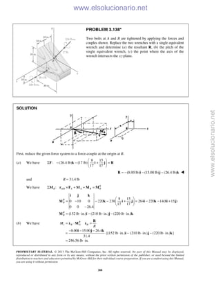 PROPRIETARY MATERIAL. © 2013 The McGraw-Hill Companies, Inc. All rights reserved. No part of this Manual may be displayed,
reproduced or distributed in any form or by any means, without the prior written permission of the publisher, or used beyond the limited
distribution to teachers and educators permitted by McGraw-Hill for their individual course preparation. If you are a student using this Manual,
you are using it without permission.
308
PROBLEM 3.138*
Two bolts at A and B are tightened by applying the forces and
couples shown. Replace the two wrenches with a single equivalent
wrench and determine (a) the resultant R, (b) the pitch of the
single equivalent wrench, (c) the point where the axis of the
wrench intersects the xz-plane.
SOLUTION
First, reduce the given force system to a force-couple at the origin at B.
(a) We have
8 15
: (26.4 lb) (17 lb)
17 17
 
Σ − − + = 
 
F k i j R
(8.00 lb) (15.00 lb) (26.4 lb)= − − −R i j k 
and 31.4 lbR =
We have /: R
B A B A A B BΣ × + + =M r F M M M
8 15
0 10 0 220 238 264 220 14(8 15 )
17 17
0 0 26.4
(152 lb in.) (210 lb in.) (220 lb in.)
R
B
R
B
 
= − − − + = − − + 
 
−
= ⋅ − ⋅ − ⋅
i j k
M k i j i k i j
M i j k
(b) We have 1
8.00 15.00 26.4
[(152 lb in.) (210 lb in.) (220 lb in.) ]
31.4
246.56 lb in.
R
R O RM
R
= ⋅ =
− − −
= ⋅ ⋅ − ⋅ − ⋅
= ⋅
R
λ M λ
i j k
i j k
www.elsolucionario.net
www.elsolucionario.net
 