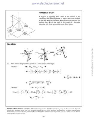 PROPRIETARY MATERIAL. © 2013 The McGraw-Hill Companies, Inc. All rights reserved. No part of this Manual may be displayed,
reproduced or distributed in any form or by any means, without the prior written permission of the publisher, or used beyond the limited
distribution to teachers and educators permitted by McGraw-Hill for their individual course preparation. If you are a student using this Manual,
you are using it without permission.
310
PROBLEM 3.139*
A flagpole is guyed by three cables. If the tensions in the
cables have the same magnitude P, replace the forces exerted
on the pole with an equivalent wrench and determine (a) the
resultant force R, (b) the pitch of the wrench, (c) the point
where the axis of the wrench intersects the xz-plane.
SOLUTION
(a) First reduce the given force system to a force-couple at the origin.
We have : BA DC DEP P PΣ + + =F λ λ λ R
4 3 3 4 9 4 12
5 5 5 5 25 5 25
P
 −     
= − + − + − +      
      
R j k i j i j k
3
(2 20 )
25
P
= − −R i j k 
2 2 23 27 5
(2) (20) (1)
25 25
P
R P= + + =
We have : ( ) R
O OPΣ Σ × =M r M
4 3 3 4 9 4 12
(24 ) (20 ) (20 )
5 5 5 5 25 5 25
R
O
P P P P P P P
a a a
− −     
× − + × − + × − + =     
     
j j k j i j j i j k M
24
( )
5
R
O
Pa
= − −M i k
www.elsolucionario.net
www.elsolucionario.net
 