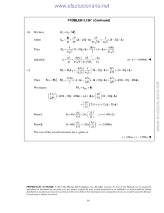 PROPRIETARY MATERIAL. © 2013 The McGraw-Hill Companies, Inc. All rights reserved. No part of this Manual may be displayed,
reproduced or distributed in any form or by any means, without the prior written permission of the publisher, or used beyond the limited
distribution to teachers and educators permitted by McGraw-Hill for their individual course preparation. If you are a student using this Manual,
you are using it without permission.
311
PROBLEM 3.139* (Continued)
(b) We have 1
R
R OM = ⋅Mλ
where
3 25 1
(2 20 ) (2 20 )
25 27 5 9 5
R
P
R P
= = − − = − −
R
i j k i j kλ
Then 1
1 24 8
(2 20 ) ( )
59 5 15 5
Pa Pa
M
−
= − − ⋅ − − =i j k i k
and pitch 1 8 25 8
8115 5 27 5
M Pa a
p
R P
 − −
= = = 
 
or 0.0988p a= − 
(c) 1 1
8 1 8
(2 20 ) ( 2 20 )
67515 5 9 5
R
Pa Pa
M
 −
= = − − = − + + 
 
M i j k i j kλ
Then 2 1
24 8 8
( ) ( 2 20 ) ( 430 20 406 )
5 675 675
R
O
Pa Pa Pa
= − = − − − − + + = − − −M M M i k i j k i j k
We require 2 /Q O= ×M r R
8 3
( 403 20 406 ) ( ) (2 20 )
675 25
3
[20 ( 2 ) 20 ]
25
Pa P
x z
P
z x z x
   
− − − = + × − −   
   
 
= + + − 
 
i j k i k i j k
i j k
From i:
3
8( 403) 20 1.99012
675 25
Pa P
z z a
 
− = = − 
 
From k:
3
8( 406) 20 2.0049
675 25
Pa P
x x a
 
− = − = 
 
The axis of the wrench intersects the xz-plane at
2.00 , 1.990x a z a= = − 
www.elsolucionario.net
www.elsolucionario.net
 