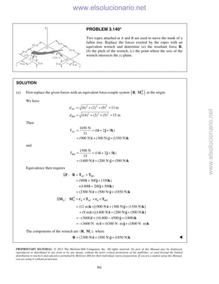 PROPRIETARY MATERIAL. © 2013 The McGraw-Hill Companies, Inc. All rights reserved. No part of this Manual may be displayed,
reproduced or distributed in any form or by any means, without the prior written permission of the publisher, or used beyond the limited
distribution to teachers and educators permitted by McGraw-Hill for their individual course preparation. If you are a student using this Manual,
you are using it without permission.
312
PROBLEM 3.140*
Two ropes attached at A and B are used to move the trunk of a
fallen tree. Replace the forces exerted by the ropes with an
equivalent wrench and determine (a) the resultant force R,
(b) the pitch of the wrench, (c) the point where the axis of the
wrench intersects the yz-plane.
SOLUTION
(a) First replace the given forces with an equivalent force-couple system ( ), R
OR M at the origin.
We have
2 2 2
2 2 2
(6) (2) (9) 11 m
(14) (2) (5) 15 m
AC
BD
d
d
= + + =
= + + =
Then
1650 N
(6 2 9 )
11
(900 N) (300 N) (1350 N)
ACT = = + +
= + +
i j k
i j k
and
1500 N
(14 2 5 )
15
(1400 N) (200 N) (500 N)
BDT = = + +
= + +
i j k
i j k
Equivalence then requires
:
(900 300 1350 )
(1400 200 500 )
(2300 N) (500 N) (1850 N)
AC BDΣ = +
= + +
+ + +
= + +
F R T T
i j k
i j k
i j k
: R
O O A AC B BDΣ = × + ×M M r T r T
(12 m) [(900 N) (300 N) (1350 N) ]
(9 m) [(1400 N) (200 N) (500 N) ]
(3600) (10,800 4500) (1800)
(3600 N m) (6300 N m) (1800 N m)
= × + +
+ × + +
= − + − +
= − ⋅ + ⋅ + ⋅
k i j k
i i j k
i j k
i j k
The components of the wrench are 1( , ),R M where
(2300 N) (500 N) (1850 N)= + +R i j k 
www.elsolucionario.net
www.elsolucionario.net
 