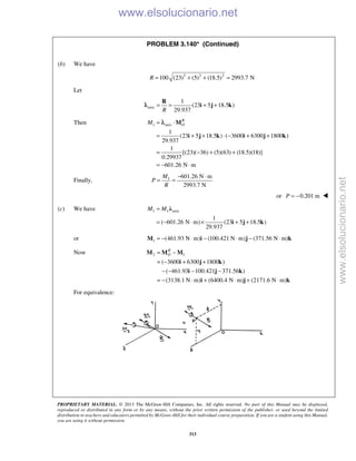 PROPRIETARY MATERIAL. © 2013 The McGraw-Hill Companies, Inc. All rights reserved. No part of this Manual may be displayed,
reproduced or distributed in any form or by any means, without the prior written permission of the publisher, or used beyond the limited
distribution to teachers and educators permitted by McGraw-Hill for their individual course preparation. If you are a student using this Manual,
you are using it without permission.
313
PROBLEM 3.140* (Continued)

(b) We have
2 2 2
100 (23) (5) (18.5) 2993.7 NR = + + =
Let
axis
1
(23 5 18.5 )
29.937R
= = + +
R
i j kλ
Then 1 axis
1
(23 5 18.5 ) ( 3600 6300 1800 )
29.937
1
[(23)( 36) (5)(63) (18.5)(18)]
0.29937
601.26 N m
R
OM = ⋅
= + + ⋅ − + +
= − + +
= − ⋅
M
i j k i j k
λ
Finally, 1 601.26 N m
2993.7 N
M
P
R
− ⋅
= =
or 0.201 mP = − 
(c) We have 1 1 axis
1
( 601.26 N m) (23 5 18.5 )
29.937
M M=
= − ⋅ × + +
λ
i j k
or 1 (461.93 N m) (100.421 N m) (371.56 N m)= − ⋅ − ⋅ − ⋅M i j k
Now 2 1
( 3600 6300 1800 )
( 461.93 100.421 371.56 )
(3138.1 N m) (6400.4 N m) (2171.6 N m)
R
O= −
= − + +
− − − −
= − ⋅ + ⋅ + ⋅
M M M
i j k
i j k
i j k
For equivalence:
www.elsolucionario.net
www.elsolucionario.net
 