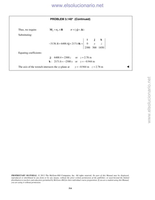 PROPRIETARY MATERIAL. © 2013 The McGraw-Hill Companies, Inc. All rights reserved. No part of this Manual may be displayed,
reproduced or distributed in any form or by any means, without the prior written permission of the publisher, or used beyond the limited
distribution to teachers and educators permitted by McGraw-Hill for their individual course preparation. If you are a student using this Manual,
you are using it without permission.
314
PROBLEM 3.140* (Continued)
Thus, we require 2 ( )P y z= × = +M r R r j k
Substituting:
3138.1 6400.4 2171.6 0
2300 500 1850
y z− + + =
i j k
i j k
Equating coefficients:
: 6400.4 2300 or 2.78 m
: 2171.6 2300 or 0.944 m
z z
y y
= =
= − = −
j
k
The axis of the wrench intersects the yz-plane at 0.944 m 2.78 my z= − = 
www.elsolucionario.net
www.elsolucionario.net
 