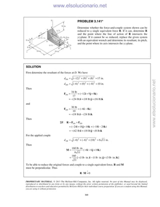 PROPRIETARY MATERIAL. © 2013 The McGraw-Hill Companies, Inc. All rights reserved. No part of this Manual may be displayed,
reproduced or distributed in any form or by any means, without the prior written permission of the publisher, or used beyond the limited
distribution to teachers and educators permitted by McGraw-Hill for their individual course preparation. If you are a student using this Manual,
you are using it without permission.
315
PROBLEM 3.141*
Determine whether the force-and-couple system shown can be
reduced to a single equivalent force R. If it can, determine R
and the point where the line of action of R intersects the
yz-plane. If it cannot be so reduced, replace the given system
with an equivalent wrench and determine its resultant, its pitch,
and the point where its axis intersects the yz-plane.
SOLUTION
First determine the resultant of the forces at D. We have
2 2 2
2 2 2
( 12) (9) (8) 17 in.
( 6) (0) ( 8) 10 in.
DA
ED
d
d
= − + + =
= − + + − =
Then
34 lb
( 12 9 8 )
17
(24 lb) (18 lb) (16 lb)
DA = = − + +
= − + +
F i j k
i j k
and
30 lb
( 6 8 )
10
(18 lb) (24 lb)
ED = = − −
= − −
F i k
i k
Then
: DA EDΣ = +F R F F
( 24 18 16 ( 18 24 )
(42 lb) (18 lb) (8 lb)
= − + + + − −
= − + −
i j k i k
i j k
For the applied couple
2 2 2
( 6) ( 6) (18) 6 11 in.AKd = − + − + =
Then
160 lb in.
( 6 6 18 )
6 11
160
[ (1 lb in.) (1 lb in.) (3 lb in.) ]
11
⋅
= − − +
= − ⋅ − ⋅ + ⋅
M i j k
i j k
To be able to reduce the original forces and couple to a single equivalent force, R and M
must be perpendicular. Thus
?
0⋅ =R M
www.elsolucionario.net
www.elsolucionario.net
 