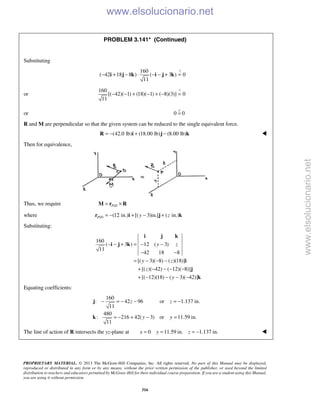 PROPRIETARY MATERIAL. © 2013 The McGraw-Hill Companies, Inc. All rights reserved. No part of this Manual may be displayed,
reproduced or distributed in any form or by any means, without the prior written permission of the publisher, or used beyond the limited
distribution to teachers and educators permitted by McGraw-Hill for their individual course preparation. If you are a student using this Manual,
you are using it without permission.
316
PROBLEM 3.141* (Continued)
Substituting
?160
( 42 18 8 ) ( 3 ) 0
11
− + − ⋅ − − + =i j k i j k
or
?160
[( 42)( 1) (18)( 1) ( 8)(3)] 0
11
− − + − + − =
or 0 0=

R and M are perpendicular so that the given system can be reduced to the single equivalent force.
(42.0 lb) (18.00 lb) (8.00 lb)= − + −R i j k 
Then for equivalence,
Thus, we require /P D= ×M r R
where / (12 in.) [( 3)in.] ( in.)P D y z= − + − +r i j k
Substituting:
160
( 3 ) 12 ( 3)
11
42 18 8
[( 3)( 8) ( )(18)]
[( )( 42) ( 12)( 8)]
[( 12)(18) ( 3)( 42)]
y z
y z
z
y
− − + = − −
− −
= − − −
+ − − − −
+ − − − −
i j k
i j k
i
j
k
Equating coefficients:
160
: 42 96 or 1.137 in.
11
480
: 216 42( 3) or 11.59 in.
11
z z
y y
− = − − = −
= − + − =
j
k
The line of action of R intersects the yz-plane at 0 11.59 in. 1.137 in.x y z= = = − 
www.elsolucionario.net
www.elsolucionario.net
 