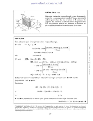 PROPRIETARY MATERIAL. © 2013 The McGraw-Hill Companies, Inc. All rights reserved. No part of this Manual may be displayed,
reproduced or distributed in any form or by any means, without the prior written permission of the publisher, or used beyond the limited
distribution to teachers and educators permitted by McGraw-Hill for their individual course preparation. If you are a student using this Manual,
you are using it without permission.
317
PROBLEM 3.142*
Determine whether the force-and-couple system shown can be
reduced to a single equivalent force R. If it can, determine R
and the point where the line of action of R intersects the
yz-plane. If it cannot be so reduced, replace the given system
with an equivalent wrench and determine its resultant, its
pitch, and the point where its axis intersects the yz-plane.
SOLUTION
First, reduce the given force system to a force-couple at the origin.
We have : A GΣ + =F F F R
(40 mm) (60 mm) (120 mm)
(50 N) 70 N
140 mm
(20 N) (30 N) (10 N)
 + −
= +  
 
= + −
i j k
R k
i j k
and 37.417 NR =
We have : ( ) R
O O C OΣ Σ × + Σ =M r F M M
0
[(0.12 m) (50 N) ] {(0.16 m) [(20 N) (30 N) (60 N) ]}
(160 mm) (120 mm)
(10 N m)
200 mm
(40 mm) (120 mm) (60 mm)
(14 N m)
140 mm
(18 N m) (8.4 N m) (10.8 N m)
R
O
R
= × + × + −
 −
+ ⋅  
 
 − +
+ ⋅  
 
= ⋅ − ⋅ + ⋅
M j k i i j k
i j
i j k
M i j k
To be able to reduce the original forces and couples to a single equivalent force, R and M must be
perpendicular. Thus, 0.⋅ =R M
Substituting
?
(20 30 10 ) (18 8.4 10.8 ) 0+ − ⋅ − + =i j k i j k
or
?
(20)(18) (30)( 8.4) ( 10)(10.8) 0+ − + − =
or 0 0=

R and M are perpendicular so that the given system can be reduced to the single equivalent force.
(20.0 N) (30.0 N) (10.00 N)= + −R i j k 
www.elsolucionario.net
www.elsolucionario.net
 