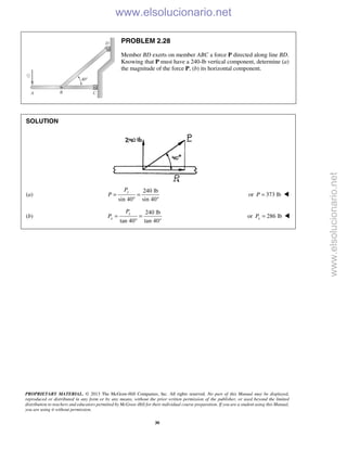 PROPRIETARY MATERIAL. © 2013 The McGraw-Hill Companies, Inc. All rights reserved. No part of this Manual may be displayed,
reproduced or distributed in any form or by any means, without the prior written permission of the publisher, or used beyond the limited
distribution to teachers and educators permitted by McGraw-Hill for their individual course preparation. If you are a student using this Manual,
you are using it without permission.
30
PROBLEM 2.28
Member BD exerts on member ABC a force P directed along line BD.
Knowing that P must have a 240-lb vertical component, determine (a)
the magnitude of the force P, (b) its horizontal component.
SOLUTION
(a)
240 lb
sin 40 sin 40°
= =
°
yP
P or 373 lbP = 
(b)
240 lb
tan 40 tan 40°
y
x
P
P = =
°
or 286 lbxP = 
www.elsolucionario.net
www.elsolucionario.net
 