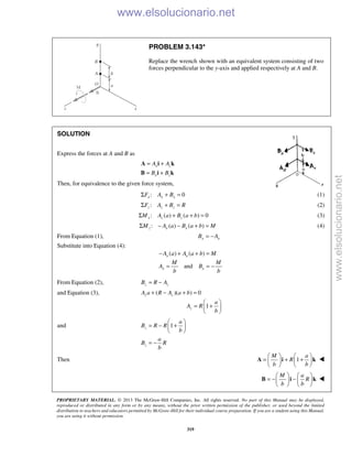 PROPRIETARY MATERIAL. © 2013 The McGraw-Hill Companies, Inc. All rights reserved. No part of this Manual may be displayed,
reproduced or distributed in any form or by any means, without the prior written permission of the publisher, or used beyond the limited
distribution to teachers and educators permitted by McGraw-Hill for their individual course preparation. If you are a student using this Manual,
you are using it without permission.
319
PROBLEM 3.143*
Replace the wrench shown with an equivalent system consisting of two
forces perpendicular to the y-axis and applied respectively at A and B.
SOLUTION
Express the forces at A and B as
x z
x z
A A
B B
= +
= +
A i k
B i k
Then, for equivalence to the given force system,
: 0x x xF A BΣ + = (1)
:z z zF A B RΣ + = (2)
: ( ) ( ) 0x z zM A a B a bΣ + + = (3)
: ( ) ( )z x xM A a B a b MΣ − − + = (4)
From Equation (1), x xB A= −
Substitute into Equation (4):
( ) ( )x xA a A a b M− + + =
andx x
M M
A B
b b
= = −
From Equation (2), z zB R A= −
and Equation (3), ( )( ) 0z zA a R A a b+ − + =
1z
a
A R
b
 
= + 
 
and 1z
a
B R R
b
 
= − + 
 
z
a
B R
b
= −
Then 1
M a
R
b b
   
= + +   
   
A i k 
M a
R
b b
   
= − −   
   
B i k 
www.elsolucionario.net
www.elsolucionario.net
 