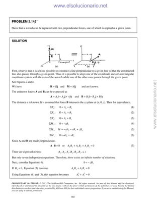 PROPRIETARY MATERIAL. © 2013 The McGraw-Hill Companies, Inc. All rights reserved. No part of this Manual may be displayed,
reproduced or distributed in any form or by any means, without the prior written permission of the publisher, or used beyond the limited
distribution to teachers and educators permitted by McGraw-Hill for their individual course preparation. If you are a student using this Manual,
you are using it without permission.
322
PROBLEM 3.145*
Show that a wrench can be replaced with two perpendicular forces, one of which is applied at a given point.
SOLUTION
First, observe that it is always possible to construct a line perpendicular to a given line so that the constructed
line also passes through a given point. Thus, it is possible to align one of the coordinate axes of a rectangular
coordinate system with the axis of the wrench while one of the other axes passes through the given point.
See Figures a and b.
We have andR M= =R j M j and are known.
The unknown forces A and B can be expressed as
andx y z x y zA A A B B B= + + = + +A i j k B i j k
The distance a is known. It is assumed that force B intersects the xz-plane at (x, 0, z). Then for equivalence,
:xFΣ 0 x xA B= + (1)
:yFΣ y yR A B= + (2)
:zFΣ 0 z zA B= + (3)
:xMΣ 0 yzB= − (4)
:y z z xM M aA xB zBΣ = − − + (5)
:zMΣ 0 y yaA xB= + (6)
Since A and B are made perpendicular,
0 or 0x x y y z zA B A B A B⋅ = + + =A B (7)
There are eight unknowns: , , , , , , ,x y z x y zA A A B B B x z
But only seven independent equations. Therefore, there exists an infinite number of solutions.
Next, consider Equation (4): 0 yzB= −
If 0,yB = Equation (7) becomes 0x x z zA B A B+ =
Using Equations (1) and (3), this equation becomes 2 2
0x zA A+ =
www.elsolucionario.net
www.elsolucionario.net
 