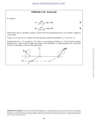 PROPRIETARY MATERIAL. © 2013 The McGraw-Hill Companies, Inc. All rights reserved. No part of this Manual may be displayed,
reproduced or distributed in any form or by any means, without the prior written permission of the publisher, or used beyond the limited
distribution to teachers and educators permitted by McGraw-Hill for their individual course preparation. If you are a student using this Manual,
you are using it without permission.
324
PROBLEM 3.145* (Continued)
In summary,
2 2 2
( )
RM
M aR
a R M
= −
+
A j k 
2
2 2 2
( )
aR
aR M
a R M
= +
+
B j k 
Which shows that it is possible to replace a wrench with two perpendicular forces, one of which is applied at
a given point.
Lastly, if 0R > and 0,M > it follows from the equations found for A and B that 0yA > and 0.yB >
From Equation (6), 0x < (assuming 0).a > Then, as a consequence of letting 0,xA = force A lies in a plane
parallel to the yz-plane and to the right of the origin, while force B lies in a plane parallel to the yz-plane but
to the left to the origin, as shown in the figure below.

www.elsolucionario.net
www.elsolucionario.net
 