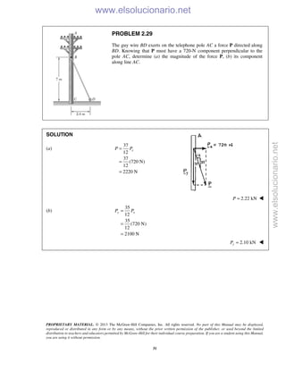 PROPRIETARY MATERIAL. © 2013 The McGraw-Hill Companies, Inc. All rights reserved. No part of this Manual may be displayed,
reproduced or distributed in any form or by any means, without the prior written permission of the publisher, or used beyond the limited
distribution to teachers and educators permitted by McGraw-Hill for their individual course preparation. If you are a student using this Manual,
you are using it without permission.
31
PROBLEM 2.29
The guy wire BD exerts on the telephone pole AC a force P directed along
BD. Knowing that P must have a 720-N component perpendicular to the
pole AC, determine (a) the magnitude of the force P, (b) its component
along line AC.
SOLUTION
(a)
37
12
37
(720 N)
12
2220 N
=
=
=
xP P
2.22 kNP = 
(b)
35
12
35
(720 N)
12
2100 N
y xP P=
=
=
2.10 kN=yP 
www.elsolucionario.net
www.elsolucionario.net
 