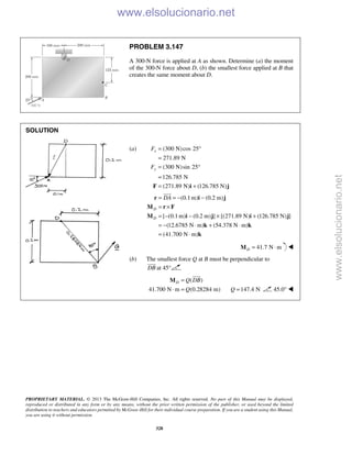 PROPRIETARY MATERIAL. © 2013 The McGraw-Hill Companies, Inc. All rights reserved. No part of this Manual may be displayed,
reproduced or distributed in any form or by any means, without the prior written permission of the publisher, or used beyond the limited
distribution to teachers and educators permitted by McGraw-Hill for their individual course preparation. If you are a student using this Manual,
you are using it without permission.
328
PROBLEM 3.147
A 300-N force is applied at A as shown. Determine (a) the moment
of the 300-N force about D, (b) the smallest force applied at B that
creates the same moment about D.
SOLUTION
(a) (300 N)cos 25
271.89 N
(300 N)sin 25
126.785 N
(271.89 N) (126.785 N)
x
y
F
F
= °
=
= °
=
= +F i j
(0.1m) (0.2 m)
[ (0.1m) (0.2 m) ] [(271.89 N) (126.785 N) ]
(12.6785 N m) (54.378 N m)
(41.700 N m)
D
D
DA= = − −
= ×
= − − × +
= − ⋅ + ⋅
= ⋅
r i j
M r F
M i j i j
k k
k

41.7 N mD = ⋅M 
(b) The smallest force Q at B must be perpendicular to
DB

at 45°
( )
41.700 N m (0.28284 m)
D Q DB
Q
=
⋅ =
M

147.4 NQ = 45.0° 
www.elsolucionario.net
www.elsolucionario.net
 