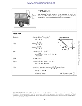 PROPRIETARY MATERIAL. © 2013 The McGraw-Hill Companies, Inc. All rights reserved. No part of this Manual may be displayed,
reproduced or distributed in any form or by any means, without the prior written permission of the publisher, or used beyond the limited
distribution to teachers and educators permitted by McGraw-Hill for their individual course preparation. If you are a student using this Manual,
you are using it without permission.
329
PROBLEM 3.148
The tailgate of a car is supported by the hydraulic lift BC. If the
lift exerts a 125-lb force directed along its centerline on the ball
and socket at B, determine the moment of the force about A.
SOLUTION
First note 2 2
(12.0 in.) (2.33 in.)
12.2241in.
CBd = +
=
Then
12.0 in.
cos
12.2241in.
2.33 in.
sin
12.2241in.
θ
θ
=
=
and cos sin
125 lb
[(12.0 in.) (2.33 in.) ]
12.2241in.
CB CB CBF Fθ θ= −
= −
F i j
i j
Now /A B A CB= ×M r F
where / (15.3 in.) (12.0 in. 2.33 in.)
(15.3 in.) (14.33 in.)
B A = − +
= −
r i j
i j
Then
125 lb
[(15.3 in.) (14.33 in.) ] (12.0 2.33 )
12.2241in.
(1393.87 lb in.)
A = − × −
= ⋅
M i j i j
k
(116.156 lb ft)= ⋅ k or 116.2 lb ftA = ⋅M 
www.elsolucionario.net
www.elsolucionario.net
 