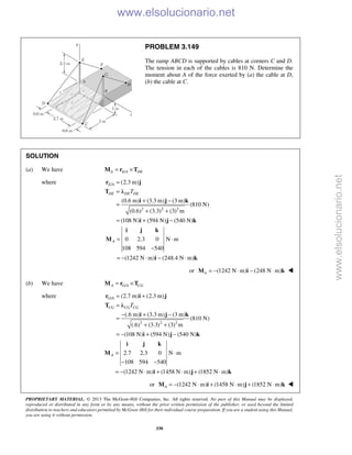 PROPRIETARY MATERIAL. © 2013 The McGraw-Hill Companies, Inc. All rights reserved. No part of this Manual may be displayed,
reproduced or distributed in any form or by any means, without the prior written permission of the publisher, or used beyond the limited
distribution to teachers and educators permitted by McGraw-Hill for their individual course preparation. If you are a student using this Manual,
you are using it without permission.
330
PROBLEM 3.149
The ramp ABCD is supported by cables at corners C and D.
The tension in each of the cables is 810 N. Determine the
moment about A of the force exerted by (a) the cable at D,
(b) the cable at C.
SOLUTION
(a) We have /A E A DE= ×M r T
where /
2 2 2
(2.3 m)
(0.6 m) (3.3 m) (3 m)
(810 N)
(0.6) (3.3) (3) m
(108 N) (594 N) (540 N)
E A
DE DE DET
=
=
+ −
=
+ +
= + −
r j
T λ
i j k
i j k
0 2.3 0 N m
108 594 540
(1242 N m) (248.4 N m)
A = ⋅
−
= − ⋅ − ⋅
i j k
M
i k
or (1242 N m) (248 N m)A = − ⋅ − ⋅M i k 
(b) We have /A G A CG= ×M r T
where /
2 2 2
(2.7 m) (2.3 m)
(.6 m) (3.3 m) (3 m)
(810 N)
(.6) (3.3) (3) m
(108 N) (594 N) (540 N)
G A
CG CG CGT
= +
=
− + −
=
+ +
= − + −
r i j
T λ
i j k
i j k
2.7 2.3 0 N m
108 594 540
(1242 N m) (1458 N m) (1852 N m)
A = ⋅
− −
= − ⋅ + ⋅ + ⋅
i j k
M
i j k
or (1242 N m) (1458 N m) (1852 N m)A = − ⋅ + ⋅ + ⋅M i j k 
www.elsolucionario.net
www.elsolucionario.net
 