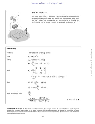 PROPRIETARY MATERIAL. © 2013 The McGraw-Hill Companies, Inc. All rights reserved. No part of this Manual may be displayed,
reproduced or distributed in any form or by any means, without the prior written permission of the publisher, or used beyond the limited
distribution to teachers and educators permitted by McGraw-Hill for their individual course preparation. If you are a student using this Manual,
you are using it without permission.
332
PROBLEM 3.151
To lift a heavy crate, a man uses a block and tackle attached to the
bottom of an I-beam at hook B. Knowing that the moments about the y
and the z axes of the force exerted at B by portion AB of the rope are,
respectively, 120 N ⋅ m and −460 N ⋅ m, determine the distance a.
SOLUTION
First note (2.2 m) (3.2 m) ( m)BA a= − −i j k

Now /D A D BA= ×M r T
where / (2.2 m) (1.6 m)
(2.2 3.2 ) (N)
A D
BA
BA
BA
T
a
d
= +
= − −
r i j
T i j k
Then 2.2 1.6 0
2.2 3.2
{ 1.6 2.2 [(2.2)( 3.2) (1.6)(2.2)] }
BA
D
BA
BA
BA
T
d
a
T
a a
d
=
− −
= − + + − −
i j k
M
i j k
Thus 2.2 (N m)
10.56 (N m)
BA
y
BA
BA
z
BA
T
M a
d
T
M
d
= ⋅
= − ⋅
Then forming the ratio
y
z
M
M
2.2 (N m)120 N m
460 N m 10.56 (N m)
BA
BA
BA
BA
T
d
T
d
⋅⋅
=
− ⋅ − ⋅
or 1.252 ma = 
www.elsolucionario.net
www.elsolucionario.net
 