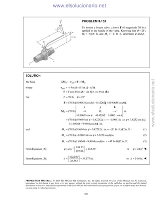 PROPRIETARY MATERIAL. © 2013 The McGraw-Hill Companies, Inc. All rights reserved. No part of this Manual may be displayed,
reproduced or distributed in any form or by any means, without the prior written permission of the publisher, or used beyond the limited
distribution to teachers and educators permitted by McGraw-Hill for their individual course preparation. If you are a student using this Manual,
you are using it without permission.
333
PROBLEM 3.152
To loosen a frozen valve, a force F of magnitude 70 lb is
applied to the handle of the valve. Knowing that 25 ,θ = °
Mx 61lb ft,= − ⋅ and 43 lb ft,zM = − ⋅ determine φ and d.
SOLUTION
We have /:O A O OΣ × =M r F M
where / (4 in.) (11in.) ( )
(cos cos sin cos sin )
A O d
F θ φ θ θ φ
= − + −
= − +
r i j k
F i j k
For 70 lb, 25F θ= = °
(70 lb)[(0.90631cos ) 0.42262 (0.90631sin ) ]
(70 lb) 4 11 in.
0.90631cos 0.42262 0.90631sin
(70 lb)[(9.9694sin 0.42262 ) ( 0.90631 cos 3.6252sin )
(1.69048 9.9694cos ) ] in.
O d
d d
φ φ
φ φ
φ φ φ
φ
= − +
= − −
− −
= − + − +
+ −
F i j k
i j k
M
i j
k
and (70 lb)(9.9694sin 0.42262 ) in. (61lb ft)(12 in./ft)xM dφ= − = − ⋅ (1)
(70 lb)( 0.90631 cos 3.6252sin ) in.yM d φ φ= − + (2)
(70 lb)(1.69048 9.9694cos ) in. 43 lb ft(12 in./ft)zM φ= − = − ⋅ (3)
From Equation (3): 1 634.33
cos 24.636
697.86
φ −  
= = ° 
 
or 24.6φ = ° 
From Equation (1):
1022.90
34.577 in.
29.583
d
 
= = 
 
or 34.6 in.d = 
www.elsolucionario.net
www.elsolucionario.net
 