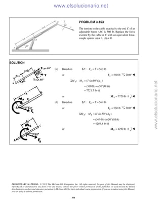 PROPRIETARY MATERIAL. © 2013 The McGraw-Hill Companies, Inc. All rights reserved. No part of this Manual may be displayed,
reproduced or distributed in any form or by any means, without the prior written permission of the publisher, or used beyond the limited
distribution to teachers and educators permitted by McGraw-Hill for their individual course preparation. If you are a student using this Manual,
you are using it without permission.
334
PROBLEM 3.153
The tension in the cable attached to the end C of an
adjustable boom ABC is 560 lb. Replace the force
exerted by the cable at C with an equivalent force-
couple system (a) at A, (b) at B.
SOLUTION
(a) Based on : 560 lbAF F TΣ = =
or 560 lbA =F 20.0° 
: ( sin50 )( )A A AM M T dΣ = °
(560 lb)sin50 (18 ft)
7721.7 lb ft
= °
= ⋅
or 7720 lb ftA = ⋅M 
(b) Based on : 560 lbBF F TΣ = =
or 560 lbB =F 20.0° 
: ( sin50 )( )B B BM M T dΣ = °
(560 lb)sin50°(10 ft)
4289.8 lb ft
=
= ⋅
or 4290 lb ftB = ⋅M 
www.elsolucionario.net
www.elsolucionario.net
 