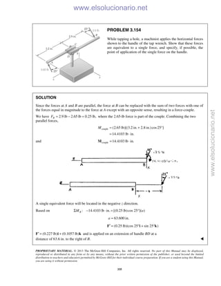 PROPRIETARY MATERIAL. © 2013 The McGraw-Hill Companies, Inc. All rights reserved. No part of this Manual may be displayed,
reproduced or distributed in any form or by any means, without the prior written permission of the publisher, or used beyond the limited
distribution to teachers and educators permitted by McGraw-Hill for their individual course preparation. If you are a student using this Manual,
you are using it without permission.
335
PROBLEM 3.154
While tapping a hole, a machinist applies the horizontal forces
shown to the handle of the tap wrench. Show that these forces
are equivalent to a single force, and specify, if possible, the
point of application of the single force on the handle.
SOLUTION
Since the forces at A and B are parallel, the force at B can be replaced with the sum of two forces with one of
the forces equal in magnitude to the force at A except with an opposite sense, resulting in a force-couple.
We have 2.9 lb 2.65 lb 0.25 lb,BF = − = where the 2.65-lb force is part of the couple. Combining the two
parallel forces,
couple (2.65 lb)[(3.2 in. 2.8 in.)cos25 ]
14.4103 lb in.
M = + °
= ⋅
and couple 14.4103 lb in.= ⋅M
A single equivalent force will be located in the negative z direction.
Based on : 14.4103 lb in. [(0.25 lb)cos 25 ]( )BM aΣ − ⋅ = °
63.600 in.a =
F′ (0.25 lb)(cos 25 sin 25 )= ° + °i k
F′ (0.227 lb) (0.1057 lb)= +i k and is applied on an extension of handle BD at a
distance of 63.6 in. to the right of B. 
www.elsolucionario.net
www.elsolucionario.net
 