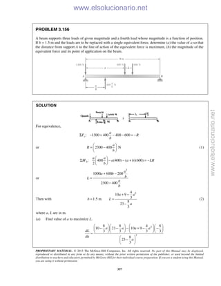 PROPRIETARY MATERIAL. © 2013 The McGraw-Hill Companies, Inc. All rights reserved. No part of this Manual may be displayed,
reproduced or distributed in any form or by any means, without the prior written permission of the publisher, or used beyond the limited
distribution to teachers and educators permitted by McGraw-Hill for their individual course preparation. If you are a student using this Manual,
you are using it without permission.
337
PROBLEM 3.156
A beam supports three loads of given magnitude and a fourth load whose magnitude is a function of position.
If b = 1.5 m and the loads are to be replaced with a single equivalent force, determine (a) the value of a so that
the distance from support A to the line of action of the equivalent force is maximum, (b) the magnitude of the
equivalent force and its point of application on the beam.
SOLUTION
For equivalence,
: 1300 400 400 600y
a
F R
b
Σ − + − − = −
or 2300 400 N
a
R
b
 
= − 
 
(1)
: 400 (400) ( )(600)
2
A
a a
M a a b LR
b
 
Σ − − + = − 
 
or
2
1000 600 200
2300 400
a
a b
bL
a
b
+ −
=
−
Then with
24
10 9
31.5 m
8
23
3
a a
b L
a
+ −
= =
−
(2)
where a, L are in m.
(a) Find value of a to maximize L.
2
2
8 8 4 8
10 23 10 9
3 3 3 3
8
23
3
a a a a
dL
da
a
     
− − − + − −     
     =
 
− 
 
www.elsolucionario.net
www.elsolucionario.net
 