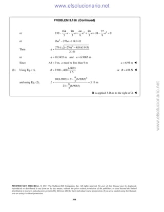 PROPRIETARY MATERIAL. © 2013 The McGraw-Hill Companies, Inc. All rights reserved. No part of this Manual may be displayed,
reproduced or distributed in any form or by any means, without the prior written permission of the publisher, or used beyond the limited
distribution to teachers and educators permitted by McGraw-Hill for their individual course preparation. If you are a student using this Manual,
you are using it without permission.
338
PROBLEM 3.156 (Continued)
or 2 2184 80 64 80 32
230 24 0
3 3 9 3 9
a a a a a− − + + + − =
or 2
16 276 1143 0a a− + =
Then
2
276 ( 276) 4(16)(1143)
2(16)
a
± − −
=
or 10.3435 m and 6.9065 ma a= =
Since 9 m,AB = a must be less than 9 m 6.91 ma = 
(b) Using Eq. (1),
6.9065
2300 400
1.5
R = − or 458 NR = 
and using Eq. (2),
24
10(6.9065) 9 (6.9065)
3 3.16 m
8
23 (6.9065)
3
L
+ −
= =
−
R is applied 3.16 m to the right of A. 
www.elsolucionario.net
www.elsolucionario.net
 