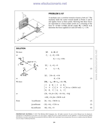 PROPRIETARY MATERIAL. © 2013 The McGraw-Hill Companies, Inc. All rights reserved. No part of this Manual may be displayed,
reproduced or distributed in any form or by any means, without the prior written permission of the publisher, or used beyond the limited
distribution to teachers and educators permitted by McGraw-Hill for their individual course preparation. If you are a student using this Manual,
you are using it without permission.
339
PROBLEM 3.157
A mechanic uses a crowfoot wrench to loosen a bolt at C. The
mechanic holds the socket wrench handle at Points A and B
and applies forces at these points. Knowing that these forces
are equivalent to a force-couple system at C consisting of the
force (8 lb) + (4 lb)=C i k and the couple (360 lb ·C =M in.)i,
determine the forces applied at A and at B when 2 lb.zA =
SOLUTION
We have :ΣF + =A B C
or : 8 lbx x xF A B+ =
( 8 lb)x xB A= − + (1)
: 0y y yF A BΣ + =
or y yA B= − (2)
: 2 lb 4 lbz zF BΣ + =
or 2 lbzB = (3)
We have / /:C B C A C CΣ × + × =M r B r A M
8 0 2 8 0 8 lb in. (360 lb in.)
2 2x y x yB B A A
+ ⋅ = ⋅
i j k i j k
i
or (2 8 ) (2 16 8 16)y y x xB A B A− + − + −i j
(8 8 ) (360 lb in.)y yB A+ + = ⋅k i
From i-coefficient: 2 8 360 lb in.y yB A− = ⋅ (4)
j-coefficient: 2 8 32 lb in.x xB A− + = ⋅ (5)
k-coefficient: 8 8 0y yB A+ = (6)
www.elsolucionario.net
www.elsolucionario.net
 