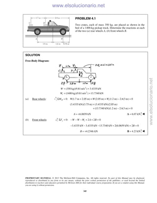 PROPRIETARY MATERIAL. © 2013 The McGraw-Hill Companies, Inc. All rights reserved. No part of this Manual may be displayed,
reproduced or distributed in any form or by any means, without the prior written permission of the publisher, or used beyond the limited
distribution to teachers and educators permitted by McGraw-Hill for their individual course preparation. If you are a student using this Manual,
you are using it without permission.
345
PROBLEM 4.1
Two crates, each of mass 350 kg, are placed as shown in the
bed of a 1400-kg pickup truck. Determine the reactions at each
of the two (a) rear wheels A, (b) front wheels B.
SOLUTION
Free-Body Diagram:
2
2
(350 kg)(9.81 m/s ) 3.4335 kN
(1400 kg)(9.81m/s ) 13.7340 kNt
W
W
= =
= =
(a) Rear wheels: 0: (1.7 m 2.05 m) (2.05 m) (1.2 m) 2 (3 m) 0B tM W W W AΣ = + + + − =
(3.4335 kN)(3.75 m) (3.4335 kN)(2.05 m)
(13.7340 kN)(1.2 m) 2 (3 m) 0A
+
+ − =
6.0659 kNA = + 6.07 kN=A 
(b) Front wheels: 0: 2 2 0y tF W W W A BΣ = − − − + + =
3.4335 kN 3.4335 kN 13.7340 kN 2(6.0659 kN) 2 0B− − − + + =
4.2346 kNB = + 4.23 kN=B 
www.elsolucionario.net
www.elsolucionario.net
 