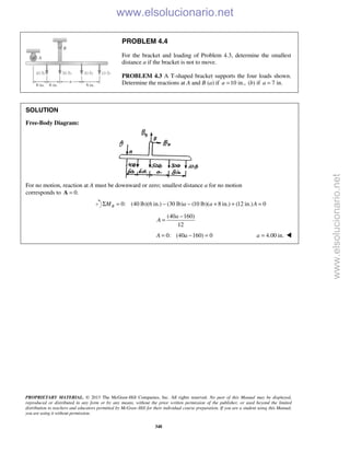 PROPRIETARY MATERIAL. © 2013 The McGraw-Hill Companies, Inc. All rights reserved. No part of this Manual may be displayed,
reproduced or distributed in any form or by any means, without the prior written permission of the publisher, or used beyond the limited
distribution to teachers and educators permitted by McGraw-Hill for their individual course preparation. If you are a student using this Manual,
you are using it without permission.
348
PROBLEM 4.4
For the bracket and loading of Problem 4.3, determine the smallest
distance a if the bracket is not to move.
PROBLEM 4.3 A T-shaped bracket supports the four loads shown.
Determine the reactions at A and B (a) if 10 in.,a = (b) if 7 in.a =
SOLUTION
Free-Body Diagram:
For no motion, reaction at A must be downward or zero; smallest distance a for no motion
corresponds to 0.=A
0: (40 lb)(6 in.) (30 lb) (10 lb)( 8 in.) (12 in.) 0BM a a AΣ = − − + + =
(40 160)
12
a
A
−
=
0: (40 160) 0A a= − = 4.00 in.a = 
www.elsolucionario.net
www.elsolucionario.net
 