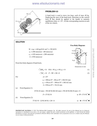 PROPRIETARY MATERIAL. © 2013 The McGraw-Hill Companies, Inc. All rights reserved. No part of this Manual may be displayed,
reproduced or distributed in any form or by any means, without the prior written permission of the publisher, or used beyond the limited
distribution to teachers and educators permitted by McGraw-Hill for their individual course preparation. If you are a student using this Manual,
you are using it without permission.
349
PROBLEM 4.5
A hand truck is used to move two kegs, each of mass 40 kg.
Neglecting the mass of the hand truck, determine (a) the vertical
force P that should be applied to the handle to maintain
equilibrium when 35 ,α = ° (b) the corresponding reaction at each
of the two wheels.
SOLUTION
Free-Body Diagram:
2
1
2
(40 kg)(9.81 m/s ) 392.40 N
(300 mm)sin (80 mm)cos
(430 mm)cos (300 mm)sin
(930 mm)cos
W mg
a
a
b
α α
α α
α
= = =
= −
= −
=
From free-body diagram of hand truck,
Dimensions in mm
2 10: ( ) ( ) ( ) 0BM P b W a W aΣ = − + = (1)
0: 2 2 0yF P W BΣ = − + = (2)
For 35α = °
1
2
300sin35 80cos35 106.541 mm
430cos35 300sin35 180.162 mm
930cos35 761.81 mm
a
a
b
= ° − ° =
= ° − ° =
= ° =
(a) From Equation (1):
(761.81 mm) 392.40 N(180.162 mm) 392.40 N(106.54 mm) 0P − + =
37.921 NP = or 37.9 N=P 
(b) From Equation (2):
37.921 N 2(392.40 N) 2 0B− + = or 373 N=B 
www.elsolucionario.net
www.elsolucionario.net
 