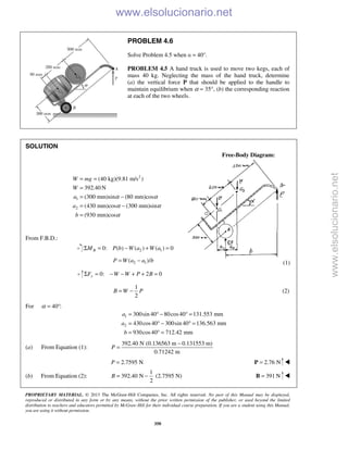 PROPRIETARY MATERIAL. © 2013 The McGraw-Hill Companies, Inc. All rights reserved. No part of this Manual may be displayed,
reproduced or distributed in any form or by any means, without the prior written permission of the publisher, or used beyond the limited
distribution to teachers and educators permitted by McGraw-Hill for their individual course preparation. If you are a student using this Manual,
you are using it without permission.
350
PROBLEM 4.6
Solve Problem 4.5 when α = 40°.
PROBLEM 4.5 A hand truck is used to move two kegs, each of
mass 40 kg. Neglecting the mass of the hand truck, determine
(a) the vertical force P that should be applied to the handle to
maintain equilibrium when α = 35°, (b) the corresponding reaction
at each of the two wheels.
SOLUTION
Free-Body Diagram:
2
1
2
(40 kg)(9.81 m/s )
392.40 N
(300 mm)sin (80 mm)cos
(430 mm)cos (300 mm)sin
(930 mm)cos
W mg
W
a
a
b
α α
α α
α
= =
=
= −
= −
=
From F.B.D.:
2 10: ( ) ( ) ( ) 0BM P b W a W aΣ = − + =
2 1( )/P W a a b= − (1)
0: 2 0yF W W P BΣ = − − + + =
1
2
B W P= − (2)
For 40 :α = °
1
2
300sin 40 80cos40 131.553 mm
430cos40 300sin 40 136.563 mm
930cos40 712.42 mm
a
a
b
= ° − ° =
= ° − ° =
= ° =
(a) From Equation (1):
392.40 N (0.136563 m 0.131553 m)
0.71242 m
P
−
=
2.7595 NP = 2.76 N=P 
(b) From Equation (2):
1
392.40 N (2.7595 N)
2
B = − 391 N=B 
www.elsolucionario.net
www.elsolucionario.net
 
