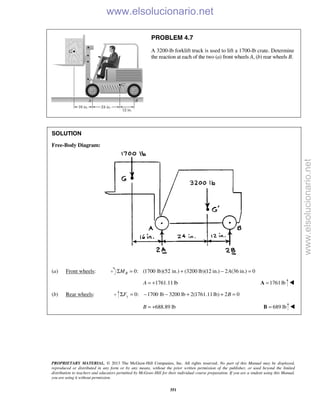 PROPRIETARY MATERIAL. © 2013 The McGraw-Hill Companies, Inc. All rights reserved. No part of this Manual may be displayed,
reproduced or distributed in any form or by any means, without the prior written permission of the publisher, or used beyond the limited
distribution to teachers and educators permitted by McGraw-Hill for their individual course preparation. If you are a student using this Manual,
you are using it without permission.
351
PROBLEM 4.7
A 3200-lb forklift truck is used to lift a 1700-lb crate. Determine
the reaction at each of the two (a) front wheels A, (b) rear wheels B.
SOLUTION
Free-Body Diagram:
(a) Front wheels: 0: (1700 lb)(52 in.) (3200 lb)(12 in.) 2 (36 in.) 0BM AΣ = + − =
1761.11lbA = + 1761lb=A 
(b) Rear wheels: 0: 1700 lb 3200 lb 2(1761.11lb) 2 0yF BΣ = − − + + =
688.89 lbB = + 689 lb=B  www.elsolucionario.net
www.elsolucionario.net
 