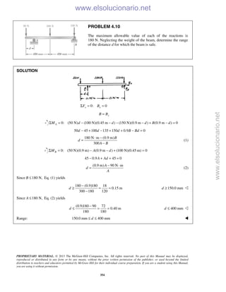 PROPRIETARY MATERIAL. © 2013 The McGraw-Hill Companies, Inc. All rights reserved. No part of this Manual may be displayed,
reproduced or distributed in any form or by any means, without the prior written permission of the publisher, or used beyond the limited
distribution to teachers and educators permitted by McGraw-Hill for their individual course preparation. If you are a student using this Manual,
you are using it without permission.
354
PROBLEM 4.10
The maximum allowable value of each of the reactions is
180 N. Neglecting the weight of the beam, determine the range
of the distance d for which the beam is safe.
SOLUTION
0: 0x xF BΣ = =
yB B=
0: (50 N) (100 N)(0.45 m ) (150 N)(0.9 m ) (0.9 m ) 0AM d d d B dΣ = − − − − + − =
50 45 100 135 150 0.9 0d d d B Bd− + − + + − =
180 N m (0.9 m)
300
B
d
A B
⋅ −
=
−
(1)
0: (50 N)(0.9 m) (0.9 m ) (100 N)(0.45 m) 0BM A dΣ = − − + =
45 0.9 45 0A Ad− + + =
(0.9 m) 90 N mA
d
A
− ⋅
= (2)
Since 180 N,B ≤ Eq. (1) yields
180 (0.9)180 18
0.15 m
300 180 120
d
−
≥ = =
−
150.0 mmd ≥ 
Since 180 N,A ≤ Eq. (2) yields
(0.9)180 90 72
0.40 m
180 180
d
−
≤ = = 400 mmd ≤ 
Range: 150.0 mm 400 mmd≤ ≤  www.elsolucionario.net
www.elsolucionario.net
 