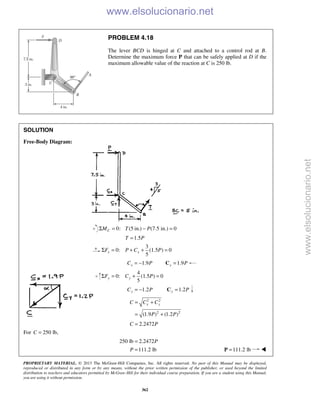 PROPRIETARY MATERIAL. © 2013 The McGraw-Hill Companies, Inc. All rights reserved. No part of this Manual may be displayed,
reproduced or distributed in any form or by any means, without the prior written permission of the publisher, or used beyond the limited
distribution to teachers and educators permitted by McGraw-Hill for their individual course preparation. If you are a student using this Manual,
you are using it without permission.
362
PROBLEM 4.18
The lever BCD is hinged at C and attached to a control rod at B.
Determine the maximum force P that can be safely applied at D if the
maximum allowable value of the reaction at C is 250 lb.
SOLUTION
Free-Body Diagram:
0: (5 in.) (7.5 in.) 0CM T PΣ = − =
1.5T P=
3
0: (1.5 ) 0
5
x xF P C PΣ = + + =
1.9xC P= − 1.9x P=C
4
0: (1.5 ) 0
5
y yF C PΣ = + =
1.2= −yC P 1.2=y PC
2 2
2 2
(1.9 ) (1.2 )
x yC C C
P P
= +
= +
2.2472C P=
For 250 lb,C =
250 lb 2.2472P=
111.2 lbP = 111.2 lb=P 
www.elsolucionario.net
www.elsolucionario.net
 