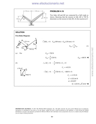 PROPRIETARY MATERIAL. © 2013 The McGraw-Hill Companies, Inc. All rights reserved. No part of this Manual may be displayed,
reproduced or distributed in any form or by any means, without the prior written permission of the publisher, or used beyond the limited
distribution to teachers and educators permitted by McGraw-Hill for their individual course preparation. If you are a student using this Manual,
you are using it without permission.
363
PROBLEM 4.19
Two links AB and DE are connected by a bell crank as
shown. Knowing that the tension in link AB is 720 N,
determine (a) the tension in link DE, (b) the reaction at C.
SOLUTION
Free-Body Diagram:
0: (100 mm) (120 mm) 0C AB DEM F FΣ = − =
5
6
DE ABF F= (1)
(a) For 720 NABF =
5
(720 N)
6
DEF = 600 NDEF = 
(b)
3
0: (720 N) 0
5
x xF CΣ = − + =
432 NxC = +
4
0: (720 N) 600 N 0
5
1176 N
y y
y
F C
C
Σ = − + − =
= +
1252.84 N
69.829
C
α
=
= °
1253 N=C 69.8° 
www.elsolucionario.net
www.elsolucionario.net
 