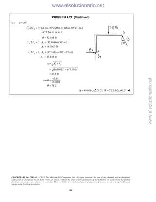 PROPRIETARY MATERIAL. © 2013 The McGraw-Hill Companies, Inc. All rights reserved. No part of this Manual may be displayed,
reproduced or distributed in any form or by any means, without the prior written permission of the publisher, or used beyond the limited
distribution to teachers and educators permitted by McGraw-Hill for their individual course preparation. If you are a student using this Manual,
you are using it without permission.
368
PROBLEM 4.22 (Continued)
(c) 30α = °
0: ( cos 30°)(20 in.) ( sin30 )(12 in.)
(75 lb)(10 in.) 0
AM B BΣ = + °
− =
32.161 lbB =
0: (32.161)sin30 0
16.0805 lb
x x
x
F A
A
Σ = − ° =
=
0: (32.161)cos30 75 0
47.148 lb
y y
y
F A
A
Σ = + ° − =
=
2 2
2 2
(16.0805) (47.148)
49.8 lb
x yA A A= +
= +
=
47.148
tan
16.0805
71.2
θ
θ
=
= °
49.8 lb=A 71.2 ; 32.2 lb° =B 60.0° 
www.elsolucionario.net
www.elsolucionario.net
 
