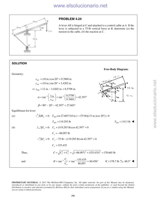 PROPRIETARY MATERIAL. © 2013 The McGraw-Hill Companies, Inc. All rights reserved. No part of this Manual may be displayed,
reproduced or distributed in any form or by any means, without the prior written permission of the publisher, or used beyond the limited
distribution to teachers and educators permitted by McGraw-Hill for their individual course preparation. If you are a student using this Manual,
you are using it without permission.
370
PROBLEM 4.24
A lever AB is hinged at C and attached to a control cable at A. If the
lever is subjected to a 75-lb vertical force at B, determine (a) the
tension in the cable, (b) the reaction at C.
SOLUTION
Free-Body Diagram:
Geometry:
(10 in.)cos20 9.3969 in.
(10 in.)sin 20 3.4202 in.
AC
AC
x
y
= ° =
= ° =
12 in. 3.4202 in. 8.5798 in.DAy = − =
1 1 8.5798
tan tan 42.397
9.3969
DA
AC
y
x
α − −   
= = = °   
  
90 20 42.397 27.603β = ° − ° − ° = °
Equilibrium for lever:
(a) 0: cos27.603 (10 in.) (75 lb)[(15 in.)cos 20°] 0C ADM TΣ = ° − =
119.293 lbADT = 119.3 lbADT = 
(b) 0: (119.293 lb)cos42.397 0x xF CΣ = + ° =
88.097 lbxC = −
0: 75 lb lb)sin 42.397 0y yF CΣ = − − (119.293 ° =
155.435yC =
Thus, 2 2 2 2
( 88.097) (155.435) 178.665 lbx yC C C= + = − + =
and 1 1 155.435
tan tan 60.456
88.097
y
x
C
C
θ − −
= = = ° 178.7 lb=C 60.5° 
www.elsolucionario.net
www.elsolucionario.net
 