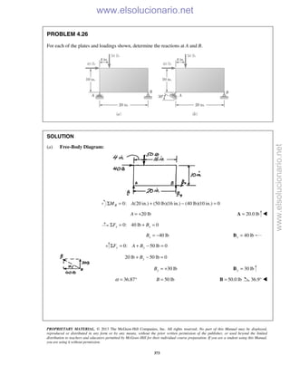 PROPRIETARY MATERIAL. © 2013 The McGraw-Hill Companies, Inc. All rights reserved. No part of this Manual may be displayed,
reproduced or distributed in any form or by any means, without the prior written permission of the publisher, or used beyond the limited
distribution to teachers and educators permitted by McGraw-Hill for their individual course preparation. If you are a student using this Manual,
you are using it without permission.
373
PROBLEM 4.26
For each of the plates and loadings shown, determine the reactions at A and B.
SOLUTION
(a) Free-Body Diagram:
0: (20 in.) (50 lb)(16 in.) (40 lb)(10 in.) 0BM AΣ = + − =
20 lbA = + 20.0 lb=A 
0: 40 lb 0x xF BΣ = + =
40 lbxB = − 40 lbx =B
0: 50 lb 0y yF A BΣ = + − =
20 lb 50 lb 0yB+ − =
30 lbyB = + 30 lby =B
36.87α = ° 50 lbB = 50.0 lb=B 36.9°  www.elsolucionario.net
www.elsolucionario.net
 
